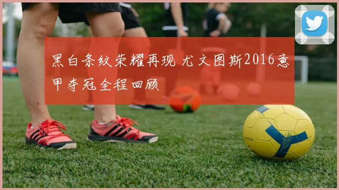 黑白条纹荣耀再现 尤文图斯2016意甲夺冠全程回顾